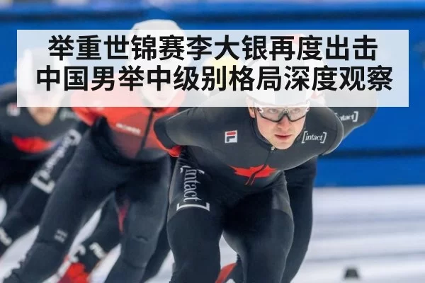 举重世锦赛李大银再度出击 中国男举中级别格局深度观察